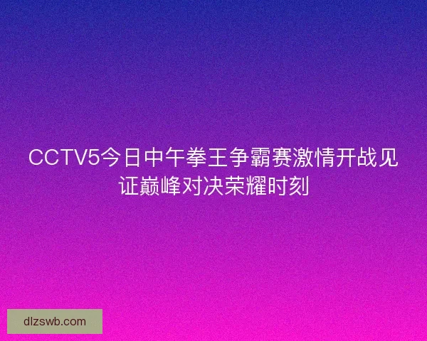 CCTV5今日中午拳王争霸赛激情开战见证巅峰对决荣耀时刻