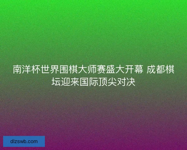 南洋杯世界围棋大师赛盛大开幕 成都棋坛迎来国际顶尖对决