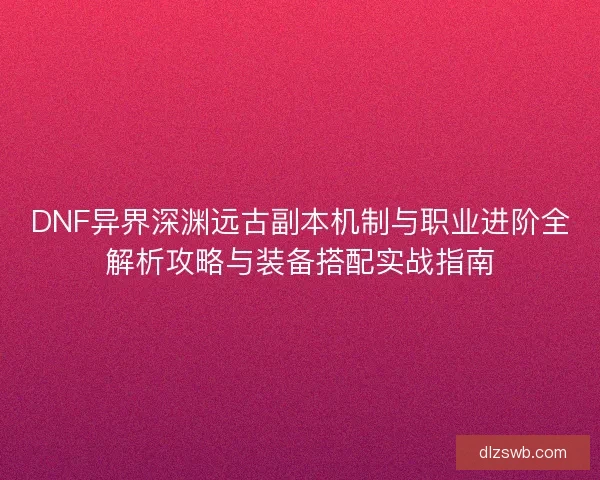 DNF异界深渊远古副本机制与职业进阶全解析攻略与装备搭配实战指南