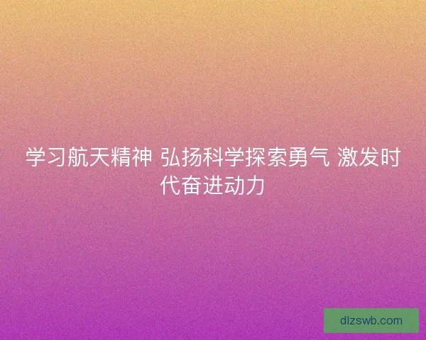 学习航天精神 弘扬科学探索勇气 激发时代奋进动力