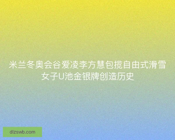 米兰冬奥会谷爱凌李方慧包揽自由式滑雪女子U池金银牌创造历史