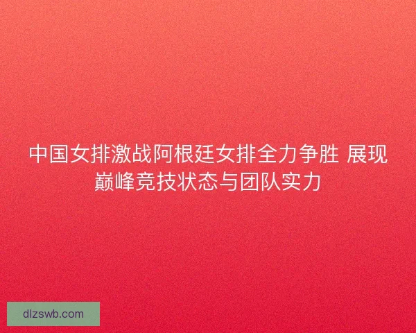 中国女排激战阿根廷女排全力争胜 展现巅峰竞技状态与团队实力