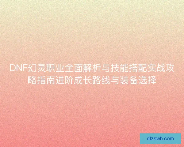 DNF幻灵职业全面解析与技能搭配实战攻略指南进阶成长路线与装备选择