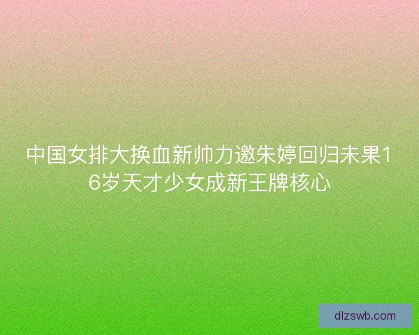 中国女排大换血新帅力邀朱婷回归未果16岁天才少女成新王牌核心