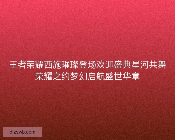 王者荣耀西施璀璨登场欢迎盛典星河共舞荣耀之约梦幻启航盛世华章