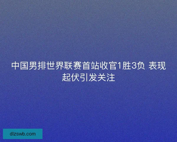 中国男排世界联赛首站收官1胜3负 表现起伏引发关注